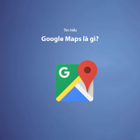 Google Maps là gì? Cách sử dụng Google Maps hiệu quả