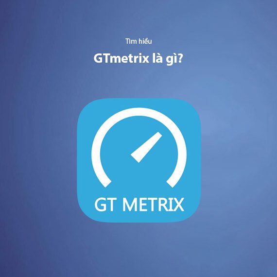 GTmetrix là gì? Hướng dẫn chi tiết cách test và tối ưu tốc độ website với GTmetrix