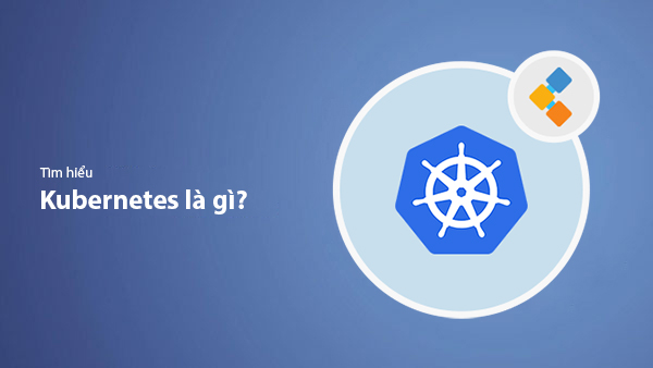 Kubernetes là gì? Toàn bộ kiến thức bạn cần nắm về K8s